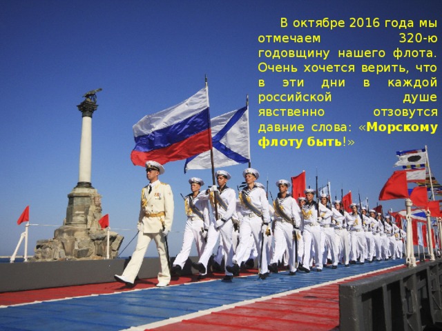 В октябре 2016 года мы отмечаем 320-ю годовщину нашего флота. Очень хочется верить, что в эти дни в каждой российской душе явственно отзовутся давние слова: « Морскому флоту быть !»