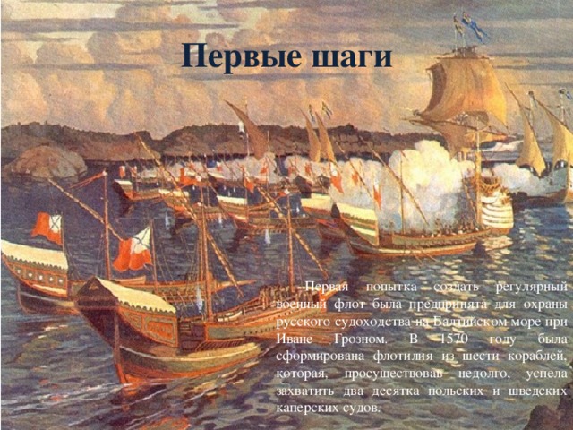 Первые шаги  Первая попытка создать регулярный военный флот была предпринята для охраны русского судоходства на Балтийском море при Иване Грозном. В 1570 году была сформирована флотилия из шести кораблей, которая, просуществовав недолго, успела захватить два десятка польских и шведских каперских судов.