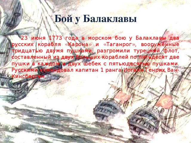 Бой у Балаклавы  23 июня 1773 года в морском бою у Балаклавы два русских корабля «Карона» и «Таганрог», вооружённые тридцатью двумя пушками, разгромили турецкий флот, составленный из двух больших кораблей по пятьдесят две пушки в каждом и двух шебек с пятьюдесятью пушками. Русскими командовал капитан 1 ранга Иоганн Генрих Ван-Кинсберген.