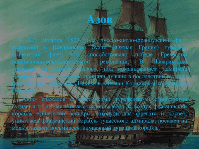 Азов  8 (20) октября 1827 года русско-англо-французский флот разгромил в Наваринской бухте (Южная Греция) турецко-египетский флот, что способствовало победе Греческой национально-освободительной революции. В Наваринском сражении на корабле «Азов», под командованием адмирала Лазарева, боевое крещение приняли лучшие в последствии русские флотоводцы - лейтенант Нахимов, мичман Корнилов и гардемарин Истомин.  «Азов» сражался с несколькими турецкими и египетскими судами и от его метких выстрелов взлетел на воздух флагманский корабль египетской эскадры, затонули два фрегата и корвет, уничтожен флагманский корабль тунисского адмирала, посажен на мель и зажжён восьмидесятипушечный турецкий корабль.