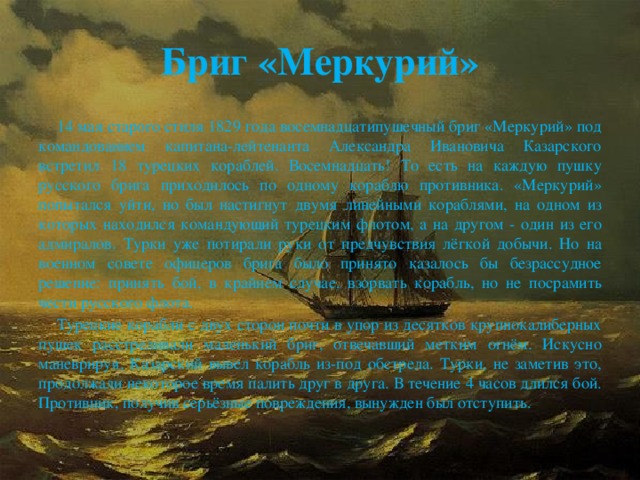 Бриг «Меркурий»  14 мая старого стиля 1829 года восемнадцатипушечный бриг «Меркурий» под командованием капитана-лейтенанта Александра Ивановича Казарского встретил 18 турецких кораблей. Восемнадцать! То есть на каждую пушку русского брига приходилось по одному кораблю противника. «Меркурий» попытался уйти, но был настигнут двумя линейными кораблями, на одном из которых находился командующий турецким флотом, а на другом - один из его адмиралов. Турки уже потирали руки от предчувствия лёгкой добычи. Но на военном совете офицеров брига было принято казалось бы безрассудное решение: принять бой, в крайнем случае, взорвать корабль, но не посрамить чести русского флота.  Турецкие корабли с двух сторон почти в упор из десятков крупнокалиберных пушек расстреливали маленький бриг, отвечавший метким огнём. Искусно маневрируя, Казарский вывел корабль из-под обстрела. Турки, не заметив это, продолжали некоторое время палить друг в друга. В течение 4 часов длился бой. Противник, получив серьёзные повреждения, вынужден был отступить.