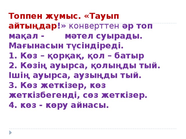 Топпен жұмыс. «Тауып айтыңдар !»  конверттен әр топ мақал - мәтел суырады.  Мағынасын түсіндіреді.  1. Көз – қорқақ, қол – батыр  2. Көзің ауырса, қолыңды тый.  Ішің ауырса, аузыңды тый.  3. Көз жеткізер, көз жеткізбегенді, сөз жеткізер.  4. көз - көру айнасы.