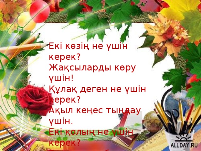 Екі көзің не үшін керек?  Жақсыларды көру үшін!  Құлақ деген не үшін керек?  Ақыл кеңес тыңдау үшін.  Екі қолың не үшін керек?  Елге көмек беру үшін .