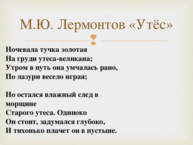 М.Ю. Лермонтов «Утёс» Ночевала тучка золотая На груди утеса-великана; Утром в путь она умчалась рано, По лазури весело играя;  Но остался влажный след в морщине Старого утеса. Одиноко Он стоит, задумался глубоко, И тихонько плачет он в пустыне.