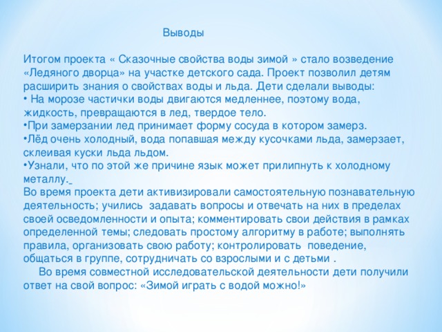 Выводы Итогом проекта « Сказочные свойства воды зимой » стало возведение «Ледяного дворца» на участке детского сада. Проект позволил детям расширить знания о свойствах воды и льда. Дети сделали выводы:  На морозе частички воды двигаются медленнее, поэтому вода, жидкость, превращаются в лед, твердое тело. При замерзании лед принимает форму сосуда в котором замерз. Лёд очень холодный, вода попавшая между кусочками льда, замерзает, склеивая куски льда льдом. Узнали, что по этой же причине язык может прилипнуть к холодному металлу.  Во время проекта дети активизировали самостоятельную познавательную деятельность; учились задавать вопросы и отвечать на них в пределах своей осведомленности и опыта; комментировать свои действия в рамках определенной темы; следовать простому алгоритму в работе; выполнять правила, организовать свою работу; контролировать поведение, общаться в группе, сотрудничать со взрослыми и с детьми .  Во время совместной исследовательской деятельности дети получили ответ на свой вопрос: «Зимой играть с водой можно!»