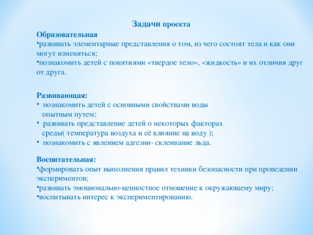 Задачи проекта Образовательная развивать элементарные представления о том, из чего состоят тела и как они могут изменяться; познакомить детей с понятиями «твердое тело», «жидкость» и их отличия друг от друга. Развивающая:  познакомить детей с основными свойствами воды  опытным путем;  развивать представление детей о некоторых факторах  среды( температура воздуха и её влияние на воду );  познакомить с явлением адгезии- склеивание льда. Воспитательная: