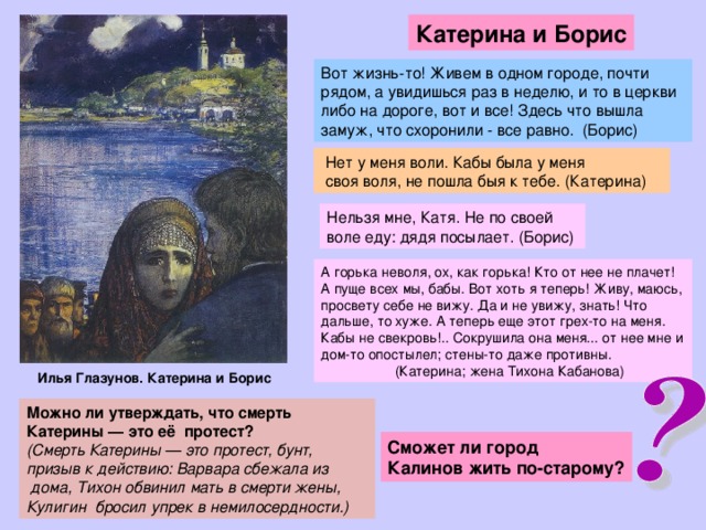 Катерина и Борис Вот жизнь-то! Живем в одном городе, почти рядом, а увидишься раз в неделю, и то в церкви либо на дороге, вот и все! Здесь что вышла замуж, что схоронили - все равно. (Борис)   Нет у меня воли. Кабы была у меня   своя воля, не пошла быя к тебе. (Катерина) Нельзя мне, Катя. Не по своей  воле еду: дядя посылает. (Борис) А горька неволя, ох, как горька! Кто от нее не плачет! А пуще всех мы, бабы. Вот хоть я теперь! Живу, маюсь, просвету себе не вижу. Да и не увижу, знать! Что дальше, то хуже. А теперь еще этот грех-то на меня. Кабы не свекровь!.. Сокрушила она меня... от нее мне и дом-то опостылел; стены-то даже противны.  (Катерина; жена Тихона Кабанова) Илья Глазунов. Катерина и Борис Можно ли утверждать, что смерть Катерины — это её протест? (Смерть Катерины — это протест, бунт, призыв к действию: Варвара сбежала из   дома, Тихон обвинил мать в смерти жены, Кулигин бросил упрек в немилосердности.) Сможет ли город Калинов жить по-старому?