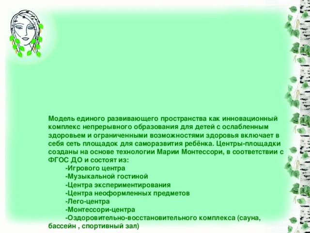 Модель единого развивающего пространства как инновационный комплекс непрерывного образования для детей с ослабленным здоровьем и ограниченными возможностями здоровья включает в себя сеть площадок для саморазвития ребёнка. Центры-площадки созданы на основе технологии Марии Монтессори, в соответствии с ФГОС ДО и состоят из:  -Игрового центра  -Музыкальной гостиной  -Центра экспериментирования  -Центра неоформленных предметов  -Лего-центра  -Монтессори-центра  -Оздоровительно-восстановительного комплекса (сауна, бассейн , спортивный зал)   Для естественной мотивации использования центров-площадок и стимулирования потенциала ребёнка разработан алгоритм собственного выбора . Право на маршрутную карту предоставляется сделать самому ребёнку к желаемому центру . Ребёнок , выбирая самостоятельно , легко достигает желаемого объекта(центра), и, как следствие, «добывает» знания в нём.