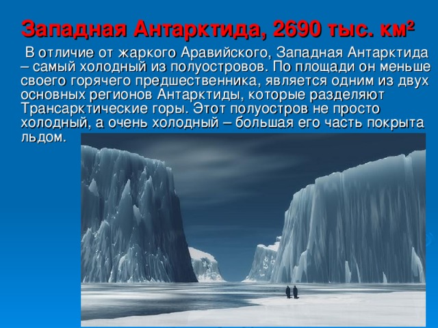 Западная Антарктида, 2690 тыс. км²   В отличие от жаркого Аравийского, Западная Антарктида – самый холодный из полуостровов. По площади он меньше своего горячего предшественника, является одним из двух основных регионов Антарктиды, которые разделяют Трансарктические горы. Этот полуостров не просто холодный, а очень холодный – большая его часть покрыта льдом. 