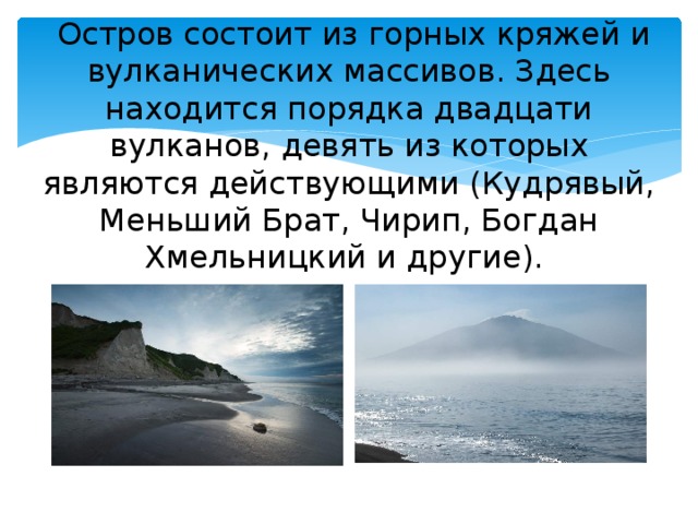 Остров состоит из горных кряжей и вулканических массивов. Здесь находится порядка двадцати вулканов, девять из которых являются действующими (Кудрявый, Меньший Брат, Чирип, Богдан Хмельницкий и другие).