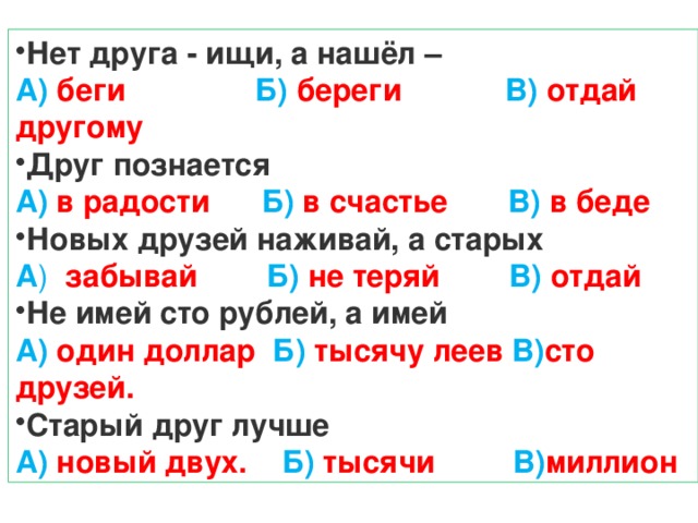 Нет друга - ищи, а нашёл – А) беги Б) береги В) отдай другому Друг познается А) в радости Б) в счастье В) в беде Новых друзей наживай, а старых А ) забывай Б) не теряй В) отдай Не имей сто рублей, а имей А) один доллар Б) тысячу леев В) сто друзей. Старый друг лучше