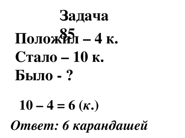 Задача 85 Положил – 4 к. Стало – 10 к. Было - ?  10 – 4 = 6 ( к .) Ответ: 6 карандашей