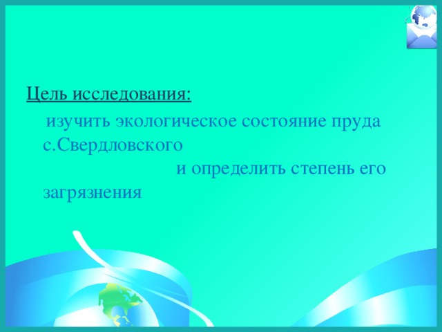 Цель исследования:   изучить экологическое состояние пруда c.Свердловского и определить степень его загрязнения