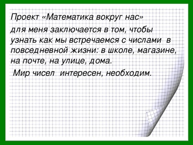 Проект «Математика вокруг нас» для меня заключается в том, чтобы узнать как мы встречаемся с числами в повседневной жизни: в школе, магазине, на почте, на улице, дома.  Мир чисел интересен, необходим.