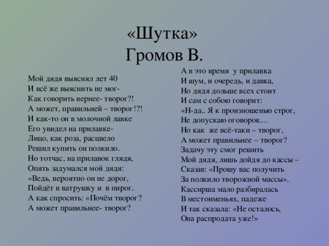 «Шутка»  Громов В. А в это время у прилавка И шум, и очередь, и давка, Но дядя дольше всех стоит И сам с собою говорит: «Н-да.. Я к произношенью строг, Не допускаю оговорок… Но как же всё-таки – творог, А может правильнее – творог? Задачу эту смог решить Мой дядя, лишь дойдя до кассы – Сказав: «Прошу вас получить За полкило творожной массы». Кассирша мало разбиралась В местоименьях, падеже И так сказала: «Не осталось, Она распродата уже!» Мой дядя выяснял лет 40 И всё же выяснить не мог- Как говорить вернее- творог?! А может, правильней – творог!?! И как-то он в молочной лавке Его увидел на прилавке- Лицо, как роза, расцвело Решил купить он полкило. Но тотчас, на прилавок глядя, Опять задумался мой дядя: «Ведь, вероятно он не дорог, Пойдёт в ватрушку и в пирог. А как спросить: «Почём творог? А может правильнее- творог?