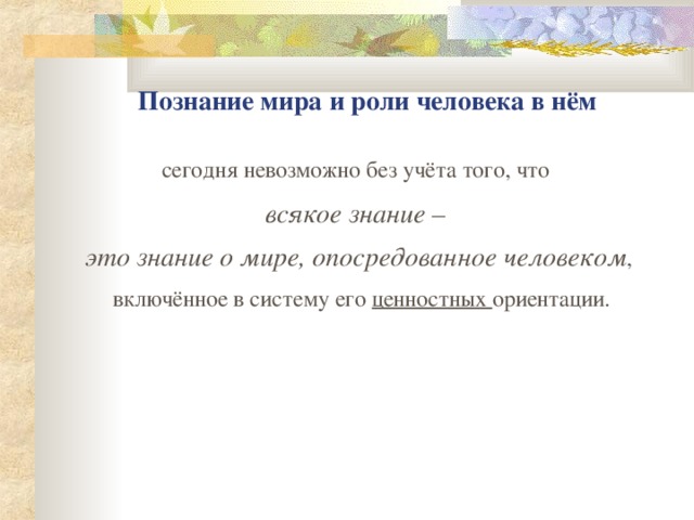 П ознание мира и роли человека в нём с егодня невозможно без учёта того, что всякое знание – это знание о мире, опосредованное человеком ,  включённое в систему его ценностных ориентации.