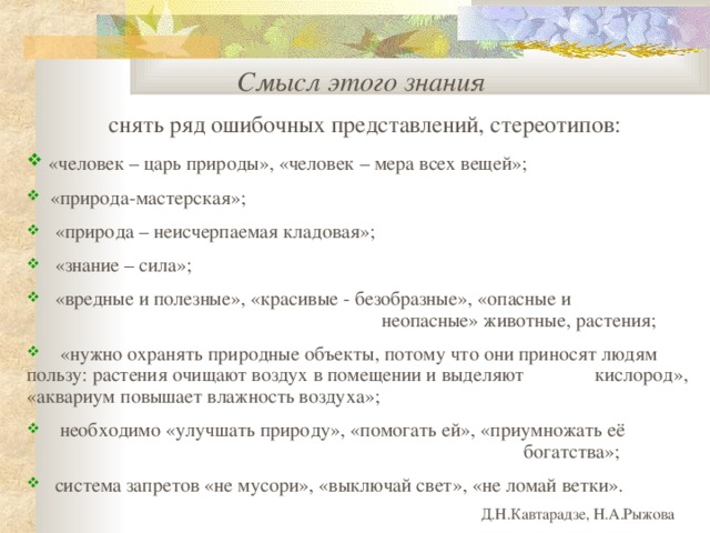 Смысл этого знания снять ряд ошибочных представлений , стереотипов :  «человек – царь природы», «человек – мера всех вещей» ;  «природа-мастерская»;    «природа – неисчерпаемая кладовая»;   «знание – сила»;  «вредные и полезные», «красивые - безобразные», «опасные и        неопасные» животные, растения;  «нужно охранять природные объекты, потому что они приносят людям  пользу: растения очищают воздух в помещении и выделяют  кислород», «аквариум повышает влажность воздуха»;  необходимо «улучшать природу», «помогать ей», «приумножать её         богатства»;   система запретов «не мусори», «выключай свет», «не ломай ветки» .       Д.Н.Кавтарадзе, Н.А.Рыжова