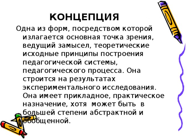 КОНЦЕПЦИЯ Одна из форм, посредством которой излагается основная точка зрения, ведущий замысел, теоретические исходные принципы построения педагогической системы, педагогического процесса. Она строится на результатах экспериментального исследования. Она имеет прикладное, практическое назначение, хотя может быть в большей степени абстрактной и обобщенной.