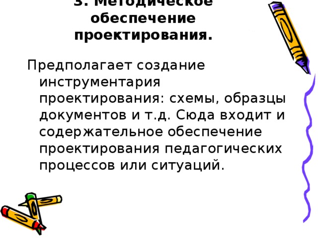 3. Методическое обеспечение проектирования. Предполагает создание инструментария проектирования: схемы, образцы документов и т.д. Сюда входит и содержательное обеспечение проектирования педагогических процессов или ситуаций.