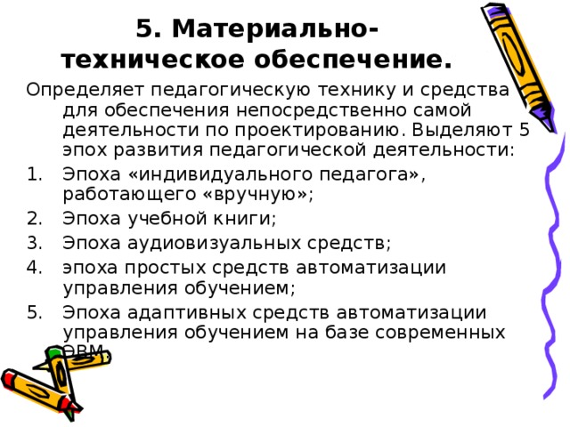 5. Материально-техническое обеспечение.   Определяет педагогическую технику и средства для обеспечения непосредственно самой деятельности по проектированию. Выделяют 5 эпох развития педагогической деятельности: Эпоха «индивидуального педагога», работающего «вручную»; Эпоха учебной книги; Эпоха аудиовизуальных средств; эпоха простых средств автоматизации управления обучением; Эпоха адаптивных средств автоматизации управления обучением на базе современных ЭВМ.