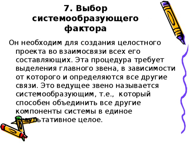 7. Выбор системообразующего фактора Он необходим для создания целостного проекта во взаимосвязи всех его составляющих. Эта процедура требует выделения главного звена, в зависимости от которого и определяются все другие связи. Это ведущее звено называется системообразующим, т.е., который способен объединить все другие компоненты системы в единое результативное целое.
