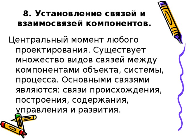 8. Установление связей и взаимосвязей компонентов. Центральный момент любого проектирования. Существует множество видов связей между компонентами объекта, системы, процесса. Основными связями являются: связи происхождения, построения, содержания, управления и развития.
