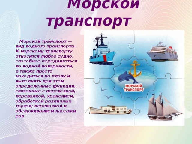 Морской транспорт  Морско́й тра́нспорт — вид водного транспорта. К морскому транспорту относится любое судно, способное передвигаться по водной поверхности, а также просто находиться на плаву и выполнять при этом определенные функции, связанные с перевозкой, перевалкой, хранением, обработкой различных грузов; перевозкой и обслуживанием пассажиров