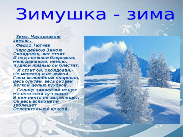 Зима. Чародейкою зимою...  Федор Тютчев  Чародейкою Зимою  Околдован, лес стоит -  И под снежной бахромою,  Неподвижною, немою,  Чудной жизнью он блестит.  И стоит он, околдован,-  Не мертвец и не живой -  Сном волшебным очарован,  Весь опутан, весь окован  Легкой цепью пуховой...  Солнце зимнее ли мещет  На него свой луч косой -  В нем ничто не затрепещет,  Он весь вспыхнет и заблещет  Ослепительной красой.  .