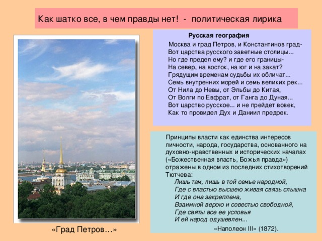 Как шатко все, в чем правды нет! - политическая лирика  Русская география  Москва и град Петров, и Константинов град-  Вот царства русского заветные столицы...  Но где предел ему? и где его границы-  На север, на восток, на юг и на закат?  Грядущим временам судьбы их обличат...  Семь внутренних морей и семь великих рек...  От Нила до Невы, от Эльбы до Китая,  От Волги по Евфрат, от Ганга до Дуная...  Вот царство русское... и не прейдет вовек,  Как то провидел Дух и Даниил предрек.  Принципы власти как единства интересов личности, народа, государства, основанного на духовно-нравственных и исторических началах («Божественная власть, Божья правда») отражены в одном из последних стихотворений Тютчева:   Лишь там, лишь в той семье народной,  Где с властью высшею живая связь слышна  И где она закреплена,  Взаимной верою и совестью свободной,  Где святы все ее условья  И ей народ одушевлен.. .  «Наполеон III» (1872). «Град Петров…»