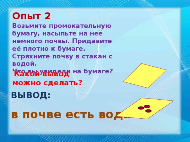 Опыт 2 Возьмите промокательную бумагу, насыпьте на неё немного почвы. Придавите её плотно к бумаге. Стряхните почву в стакан с водой. Что вы увидели на бумаге?  Какой вывод можно сделать? ВЫВОД: в почве есть вода