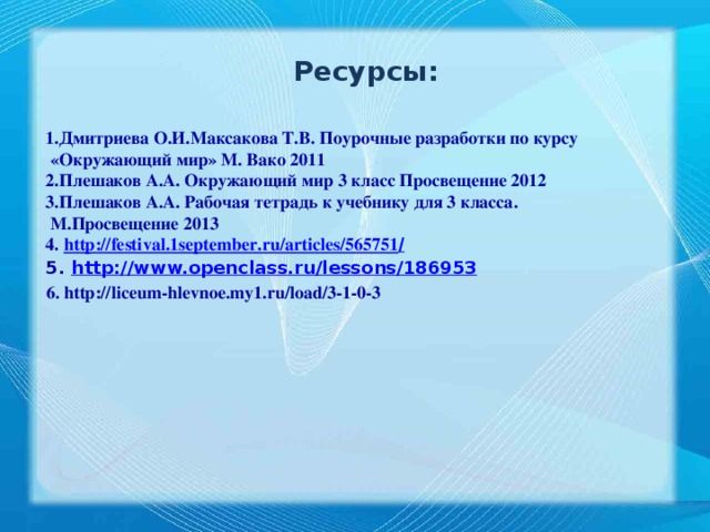 Ресурсы: 1.Дмитриева О.И.Максакова Т.В. Поурочные разработки по курсу  «Окружающий мир» М. Вако 2011 2.Плешаков А.А. Окружающий мир 3 класс Просвещение 2012 3.Плешаков А.А. Рабочая тетрадь к учебнику для 3 класса.  М.Просвещение 2013 4. http://festival.1september.ru/articles/565751 / 5. http://www.openclass.ru/lessons/186953  6. http://liceum-hlevnoe.my1.ru/load/3-1-0-3