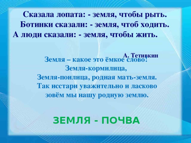 Сказала лопата: - земля, чтобы рыть. Ботинки сказали: - земля, чтоб ходить. А люди сказали: - земля, чтобы жить.  А. Тетивкин Земля – какое это ёмкое слово! Земля-кормилица, Земля-поилица, родная мать-земля.  Так исстари уважительно и ласково зовём мы нашу родную землю. ЗЕМЛЯ  - ПОЧВА