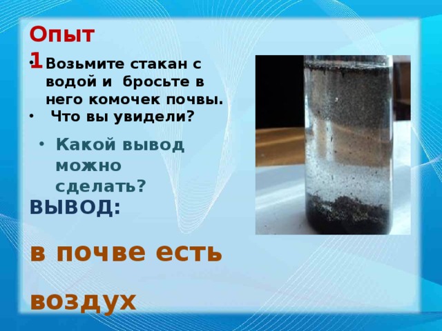 Опыт 1 Возьмите стакан с водой и бросьте в него комочек почвы.  Что вы увидели? Какой вывод можно сделать? ВЫВОД: в почве есть воздух