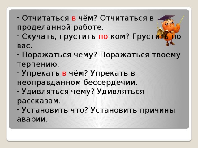 Отчитаться в чём? Отчитаться в проделанной работе.  Скучать, грустить по ком? Грустить по вас.  Поражаться чему? Поражаться твоему терпению.  Упрекать в чём? Упрекать в неоправданном бессердечии.  Удивляться чему? Удивляться рассказам.  Установить что? Установить причины аварии.