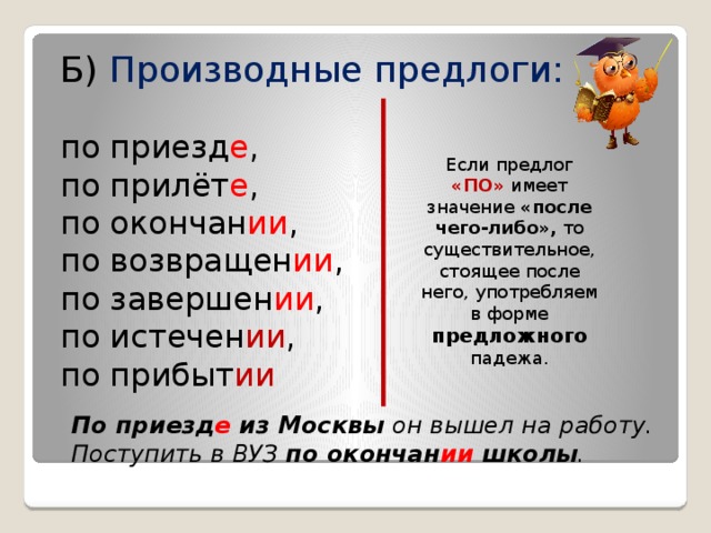 Б) Производные предлоги: по приезд е , по прилёт е , по окончан ии , по возвращен ии , по завершен ии , по истечен ии , по прибыт ии  Если предлог «ПО» имеет значение «после чего-либо», то существительное, стоящее после него, употребляем в форме предложного падежа. По приезд е из Москвы он вышел на работу. Поступить в ВУЗ по окончан ии школы .