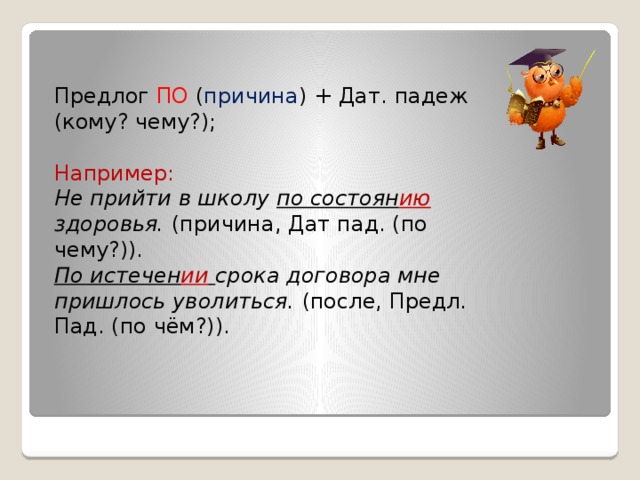 Предлог ПО ( причина ) + Дат. падеж (кому? чему?); Например: Не прийти в школу по состоян ию здоровья. (причина, Дат пад. (по чему?)). По истечен ии  срока договора мне пришлось уволиться. (после, Предл. Пад. (по чём?)).