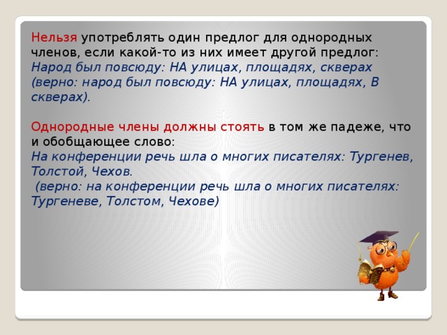 Нельзя употреблять один предлог для однородных членов, если какой-то из них имеет другой предлог: Народ был повсюду: НА улицах, площадях, скверах (верно: народ был повсюду: НА улицах, площадях, В скверах). Однородные члены должны стоять в том же падеже, что и обобщающее слово: На конференции речь шла о многих писателях: Тургенев, Толстой, Чехов.   (верно: на конференции речь шла о многих писателях: Тургеневе, Толстом, Чехове)