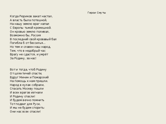 Герои Смуты Когда Рюриков закат настал, А власть была потешной, На нашу землю враг напал С Европы тьмой кромешной. Он кровью землю поливал, Возможно бы, Россия В последний свой кровавый бал Погибла б от бессилья… Но тем и славен наш народ, Тем, что в недобрый час Врагу не сдастся, и умрёт За Родину, за нас! Вот и тогда, чтоб Родину От шляхтичей спасти, Вдруг Минин и Пожарский На помощь к нам пришли. Народ в кулак собрали, Спасать Москву пошли И всех врагов изгнали И Родину спасли! И будем вечно помнить Тот подвиг для Руси, И мы не будем спорить: Они нас всех спасли!