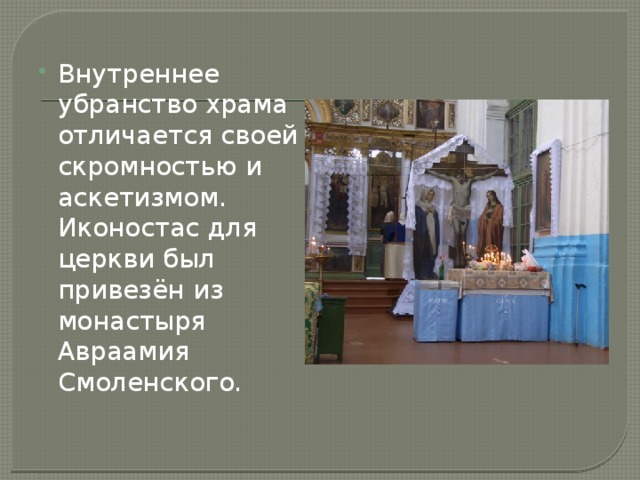 Внутреннее убранство храма отличается своей скромностью и аскетизмом. Иконостас для церкви был привезён из монастыря Авраамия Смоленского.