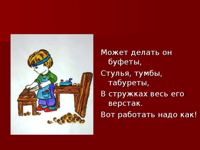 Может делать он буфеты, Стулья, тумбы, табуреты, В стружках весь его верстак. Вот работать надо как!