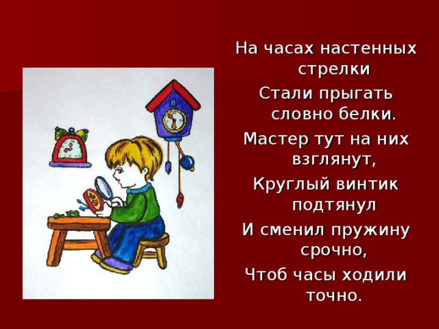 На часах настенных стрелки Стали прыгать словно белки. Мастер тут на них взглянут, Круглый винтик подтянул И сменил пружину срочно, Чтоб часы ходили точно.