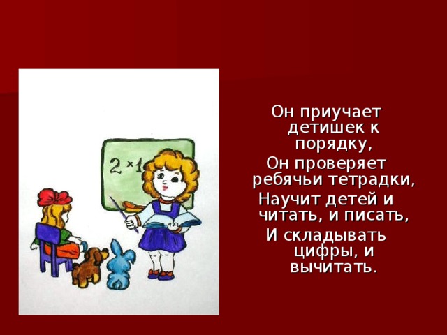 Он приучает детишек к порядку, Он проверяет ребячьи тетрадки, Научит детей и читать, и писать, И складывать цифры, и вычитать.