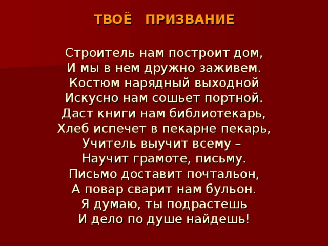 ТВОЁ ПРИЗВАНИЕ Строитель нам построит дом, И мы в нем дружно заживем. Костюм нарядный выходной Искусно нам сошьет портной. Даст книги нам библиотекарь, Хлеб испечет в пекарне пекарь, Учитель выучит всему – Научит грамоте, письму. Письмо доставит почтальон, А повар сварит нам бульон. Я думаю, ты подрастешь И дело по душе найдешь!