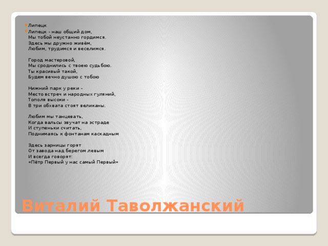 Липецк Липецк - наш общий дом,  Мы тобой неустанно гордимся.  Здесь мы дружно живём,  Любим, трудимся и веселимся.   Город мастеровой,  Мы сроднились с твоею судьбою.  Ты красивый такой,  Будем вечно душою с тобою   Нижний парк у реки -  Место встреч и народных гуляний,  Тополя высоки -  В три обхвата стоят великаны.   Любим мы танцевать,  Когда вальсы звучат на эстраде   И ступеньки считать,  Поднимаясь к фонтанам каскадным   Здесь зарницы горят  От завода над берегом левым  И всегда говорят:  «Пётр Первый у нас самый Первый»