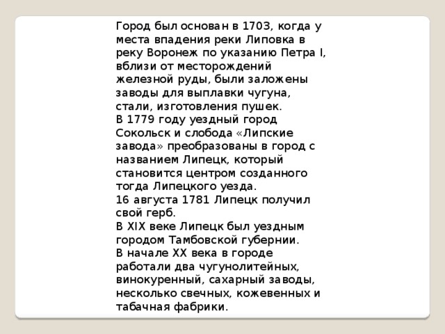 Город был основан в 1703, когда у места впадения реки Липовка в реку Воронеж по указанию Петра I, вблизи от месторождений железной руды, были заложены заводы для выплавки чугуна, стали, изготовления пушек.  В 1779 году уездный город Сокольск и слобода «Липские завода» преобразованы в город с названием Липецк, который становится центром созданного тогда Липецкого уезда.  16 августа 1781 Липецк получил свой герб.  В XIX веке Липецк был уездным городом Тамбовской губернии.  В начале XX века в городе работали два чугунолитейных, винокуренный, сахарный заводы, несколько свечных, кожевенных и табачная фабрики.