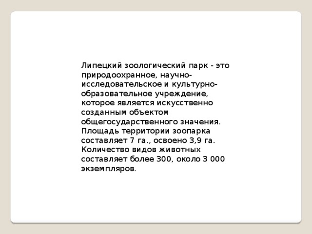 Липецкий зоологический парк - это природоохранное, научно-исследовательское и культурно-образовательное учреждение, которое является искусственно созданным объектом общегосударственного значения. Площадь территории зоопарка составляет 7 га., освоено 3,9 га. Количество видов животных составляет более 300, около 3 000 экземпляров.