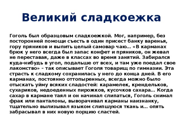 Великий сладкоежка  Гоголь был образцовым сладкоежкой. Мог, например, без посторонней помощи съесть в один присест банку варенья, гору пряников и выпить целый самовар чаю… «В карманах брюк у него всегда был запас конфет и пряников, он жевал не переставая, даже в классах во время занятий. Забирался куда-нибудь в угол, подальше от всех, и там уже поедал свое лакомство» – так описывает Гоголя товарищ по гимназии. Эта страсть к сладкому сохранилась у него до конца дней. В его карманах, постоянно оттопыренных, всегда можно было отыскать уйму всяких сладостей: карамелек, крендельков, сухариков, недоеденных пирожков, кусочков сахара… Когда сахар в кармане таял и он начинал слипаться, Гоголь снимал фрак или панталоны, выворачивал карманы наизнанку, тщательно вылизывал языком слипшуюся ткань и… опять забрасывал в них новую порцию сластей.