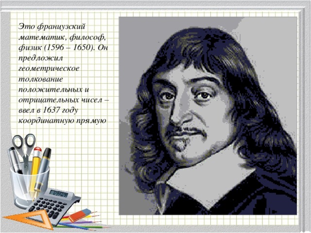 Это французский математик, философ, физик (1596 – 1650). Он предложил геометрическое толкование положительных и отрицательных чисел – ввел в 1637 году координатную прямую