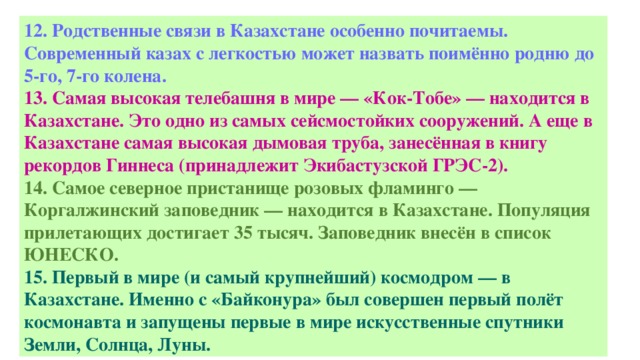 12. Родственные связи в Казахстане особенно почитаемы. Современный казах с легкостью может назвать поимённо родню до 5-го, 7-го колена. 13. Самая высокая телебашня в мире — «Кок-Тобе» — находится в Казахстане. Это одно из самых сейсмостойких сооружений. А еще в Казахстане самая высокая дымовая труба, занесённая в книгу рекордов Гиннеса (принадлежит Экибастузской ГРЭС-2). 14. Самое северное пристанище розовых фламинго — Коргалжинский заповедник — находится в Казахстане. Популяция прилетающих достигает 35 тысяч. Заповедник внесён в список ЮНЕСКО. 15. Первый в мире (и самый крупнейший) космодром — в Казахстане. Именно с «Байконура» был совершен первый полёт космонавта и запущены первые в мире искусственные спутники Земли, Солнца, Луны.