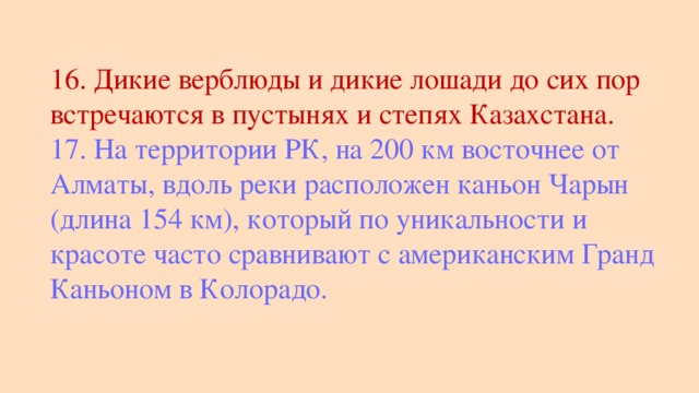 16. Дикие верблюды и дикие лошади до сих пор встречаются в пустынях и степях Казахстана. 17. На территории РК, на 200 км восточнее от Алматы, вдоль реки расположен каньон Чарын (длина 154 км), который по уникальности и красоте часто сравнивают с американским Гранд Каньоном в Колорадо.